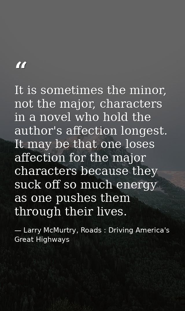 It is sometimes the minor, not the major, characters in a novel who hold the author's affection longest. It may be that  — Larry McMurtry, Roads : Driving America's Great Highways