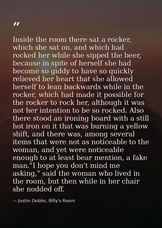 Inside the room there sat a rocker, which she sat on, and which had rocked her while she sipped the beer, because in spi — Justin Dobbs, Billy's Room