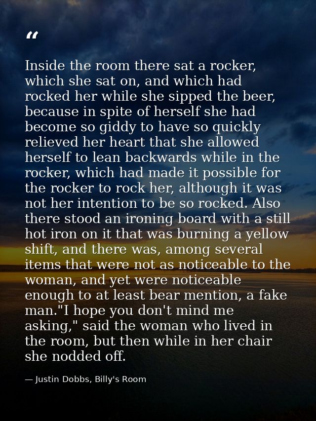 Inside the room there sat a rocker, which she sat on, and which had rocked her while she sipped the beer, because in spi — Justin Dobbs, Billy's Room