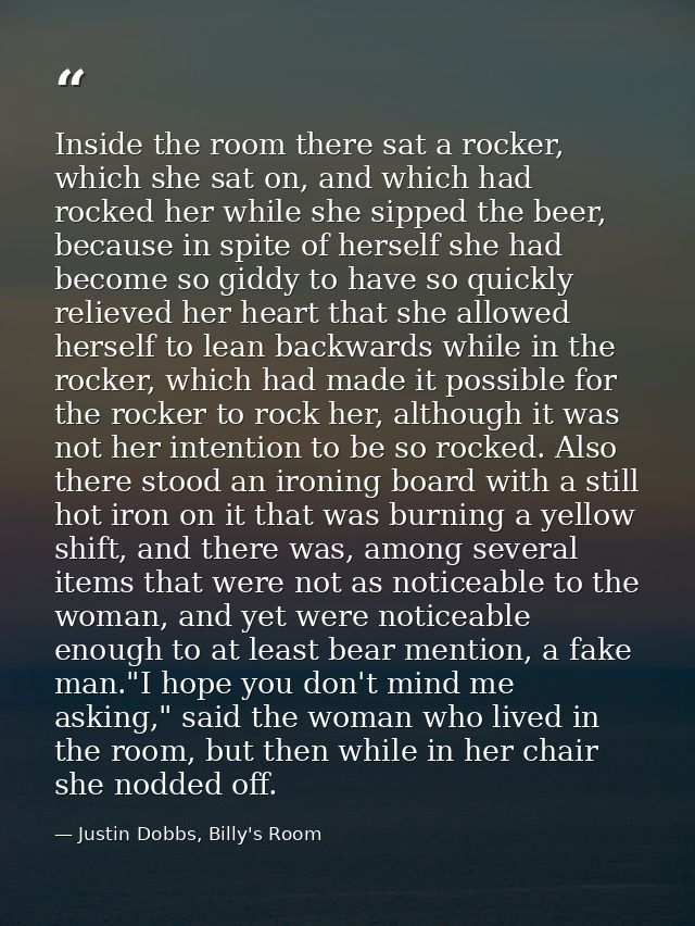 Inside the room there sat a rocker, which she sat on, and which had rocked her while she sipped the beer, because in spi — Justin Dobbs, Billy's Room