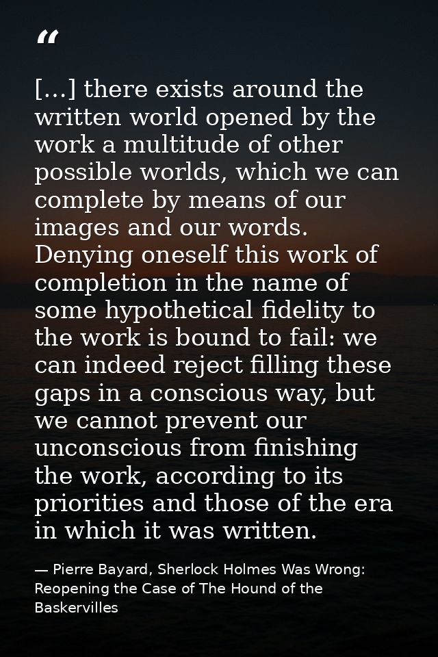 […] there exists around the written world opened by the work a multitude of other possible worlds, which we can complete — Pierre Bayard, Sherlock Holmes Was Wrong: Reopening the Case of The Hound of the Baskervilles
