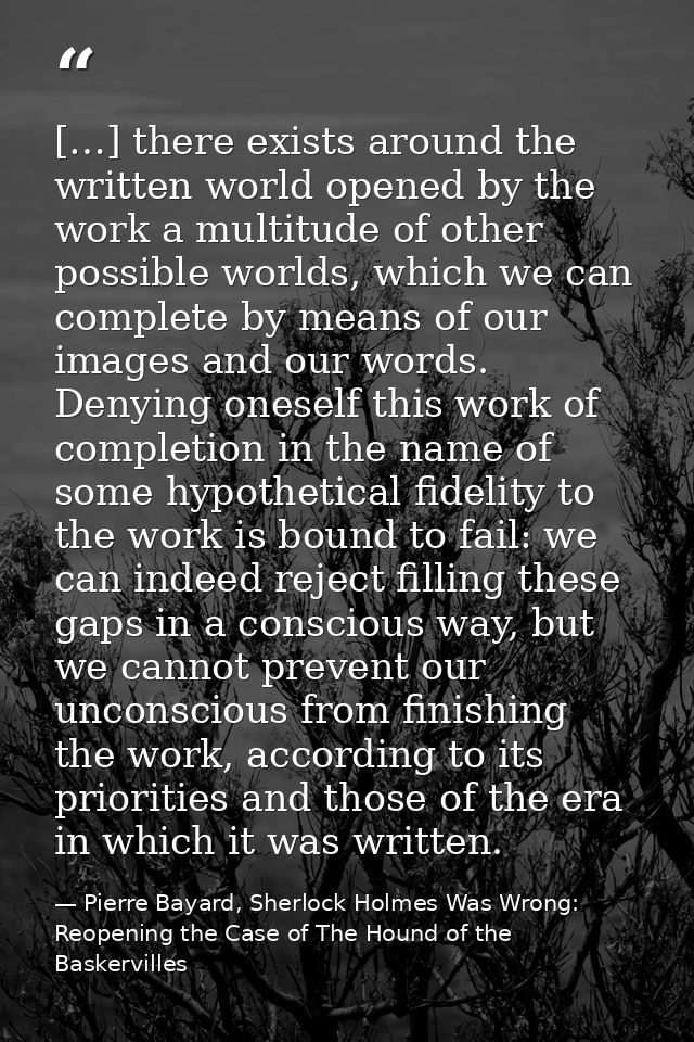 […] there exists around the written world opened by the work a multitude of other possible worlds, which we can complete — Pierre Bayard, Sherlock Holmes Was Wrong: Reopening the Case of The Hound of the Baskervilles