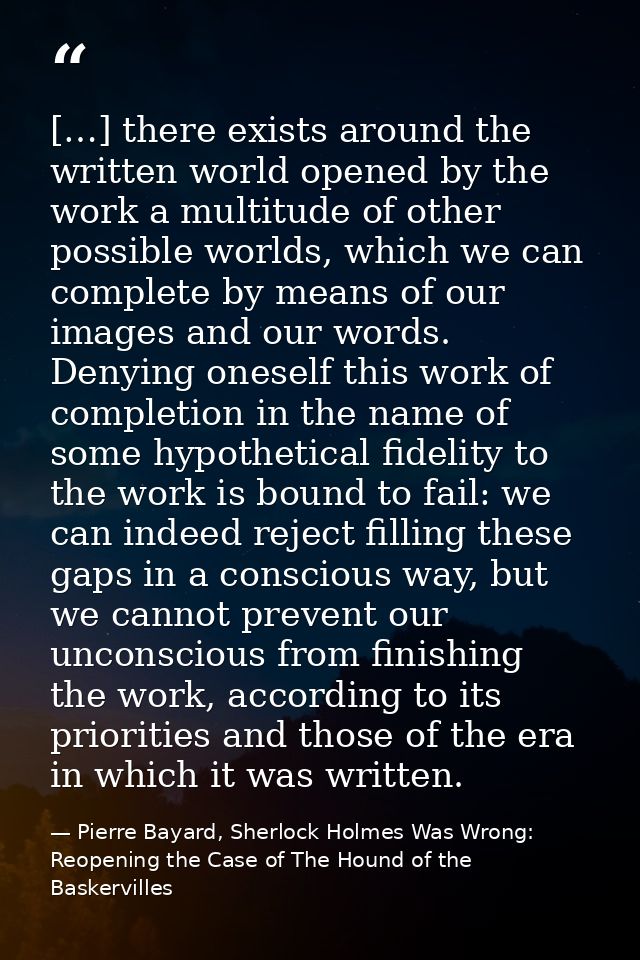 […] there exists around the written world opened by the work a multitude of other possible worlds, which we can complete — Pierre Bayard, Sherlock Holmes Was Wrong: Reopening the Case of The Hound of the Baskervilles