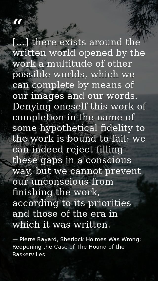 […] there exists around the written world opened by the work a multitude of other possible worlds, which we can complete — Pierre Bayard, Sherlock Holmes Was Wrong: Reopening the Case of The Hound of the Baskervilles