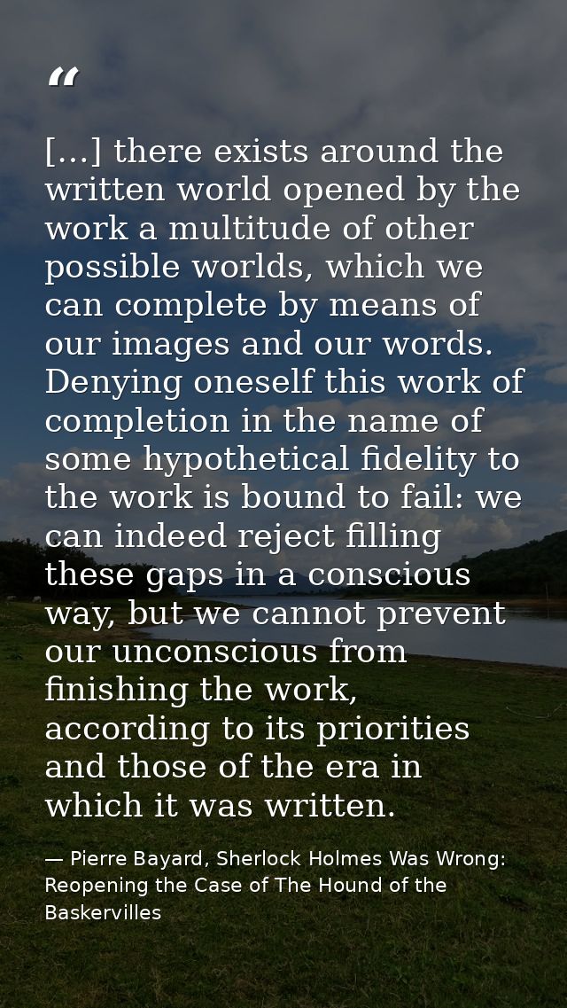[…] there exists around the written world opened by the work a multitude of other possible worlds, which we can complete — Pierre Bayard, Sherlock Holmes Was Wrong: Reopening the Case of The Hound of the Baskervilles