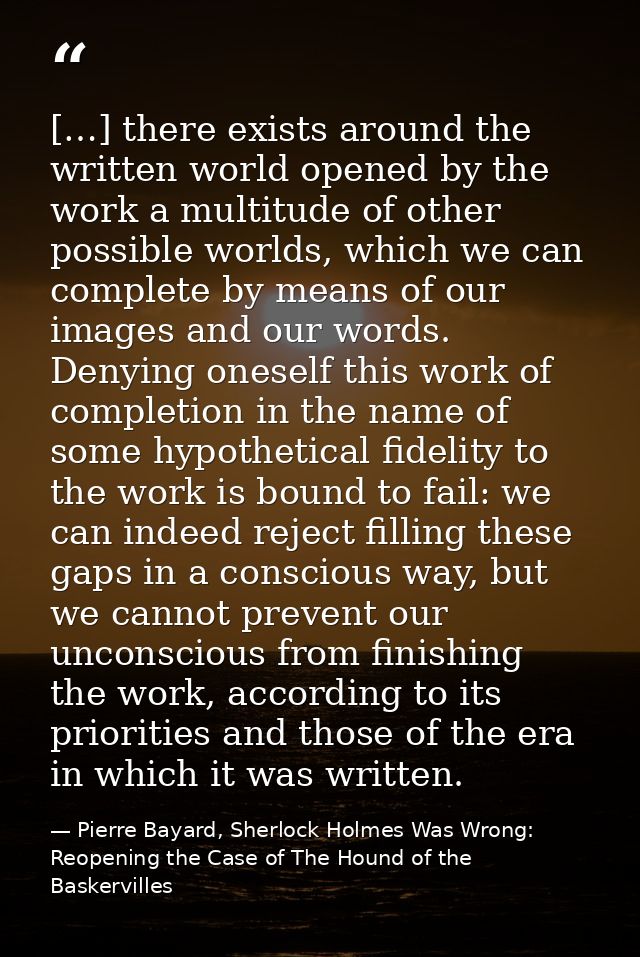 […] there exists around the written world opened by the work a multitude of other possible worlds, which we can complete — Pierre Bayard, Sherlock Holmes Was Wrong: Reopening the Case of The Hound of the Baskervilles
