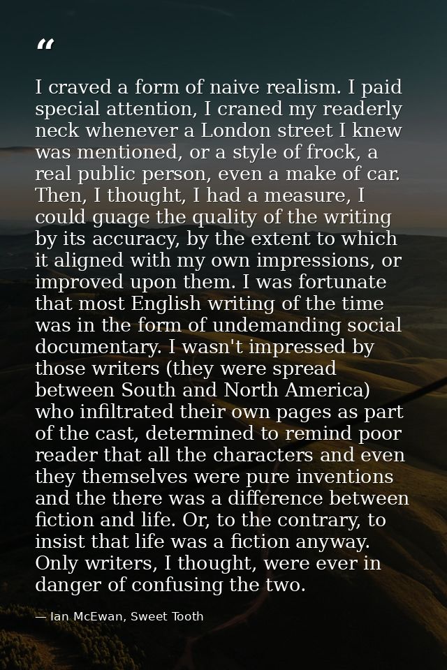 I craved a form of naive realism. I paid special attention, I craned my readerly neck whenever a London street I knew wa — Ian McEwan, Sweet Tooth
