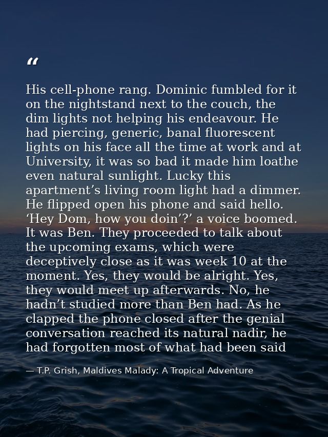 His cell-phone rang. Dominic fumbled for it on the nightstand next to the couch, the dim lights not helping his endeavou — T.P. Grish, Maldives Malady: A Tropical Adventure