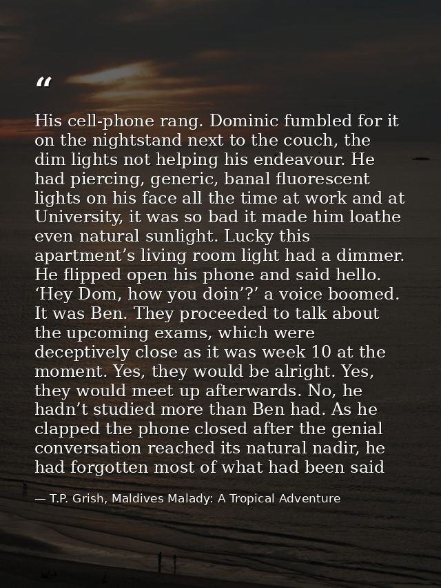 His cell-phone rang. Dominic fumbled for it on the nightstand next to the couch, the dim lights not helping his endeavou — T.P. Grish, Maldives Malady: A Tropical Adventure