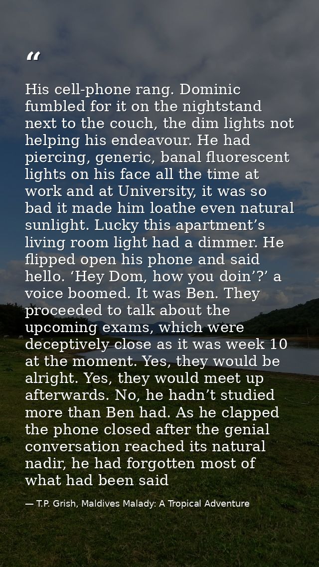 His cell-phone rang. Dominic fumbled for it on the nightstand next to the couch, the dim lights not helping his endeavou — T.P. Grish, Maldives Malady: A Tropical Adventure