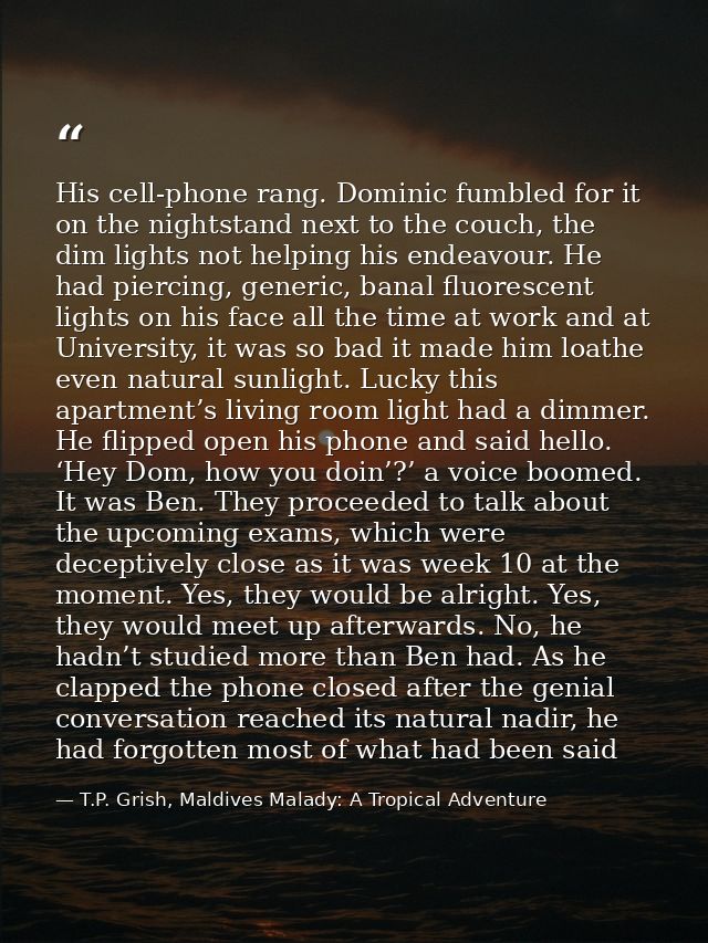 His cell-phone rang. Dominic fumbled for it on the nightstand next to the couch, the dim lights not helping his endeavou — T.P. Grish, Maldives Malady: A Tropical Adventure