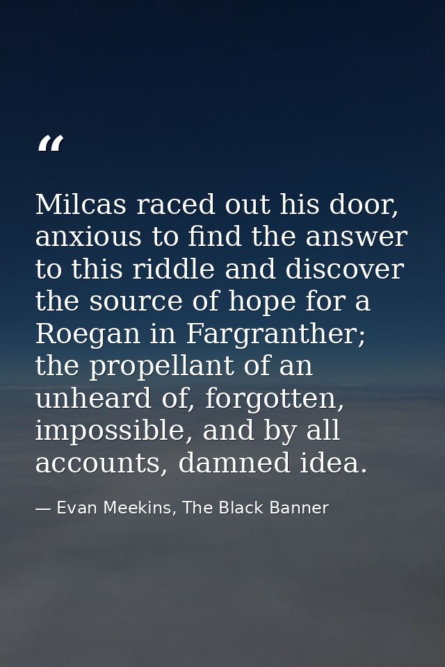 Milcas raced out his door, anxious to find the answer to this riddle and discover the source of hope for a Roegan in Far — Evan Meekins, The Black Banner
