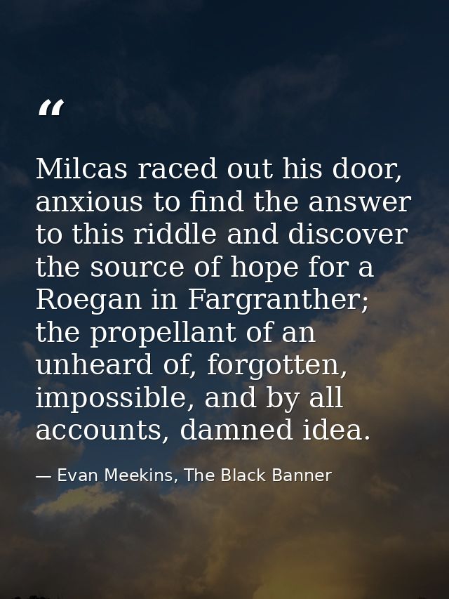 Milcas raced out his door, anxious to find the answer to this riddle and discover the source of hope for a Roegan in Far — Evan Meekins, The Black Banner