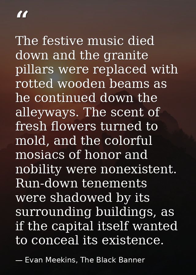 The festive music died down and the granite pillars were replaced with rotted wooden beams as he continued down the alle — Evan Meekins, The Black Banner