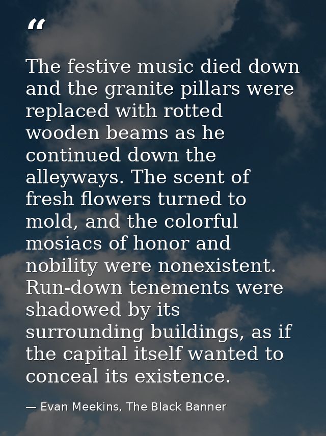 The festive music died down and the granite pillars were replaced with rotted wooden beams as he continued down the alle — Evan Meekins, The Black Banner