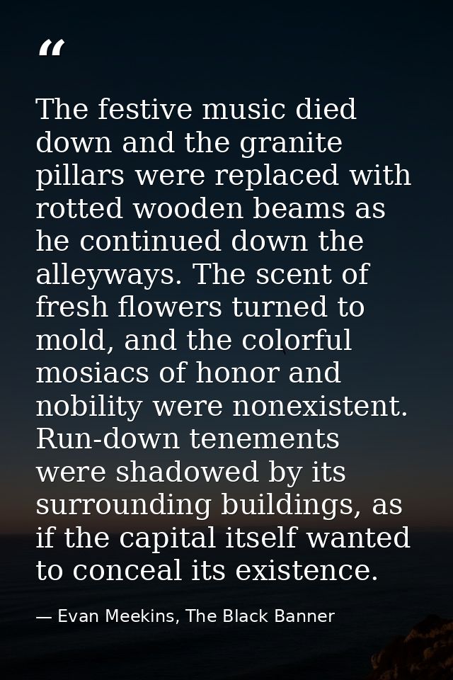 The festive music died down and the granite pillars were replaced with rotted wooden beams as he continued down the alle — Evan Meekins, The Black Banner