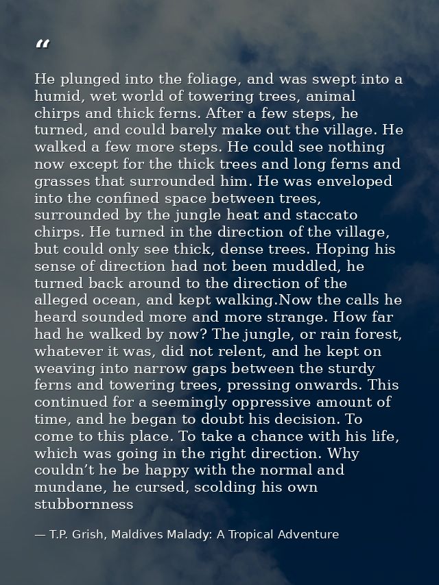 He plunged into the foliage, and was swept into a humid, wet world of towering trees, animal chirps and thick ferns. Aft — T.P. Grish, Maldives Malady: A Tropical Adventure