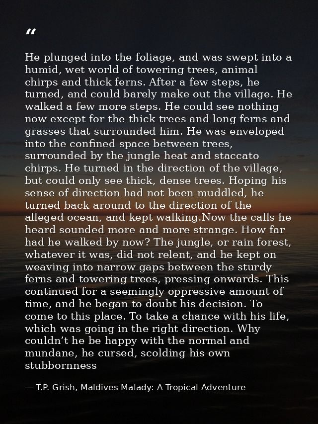 He plunged into the foliage, and was swept into a humid, wet world of towering trees, animal chirps and thick ferns. Aft — T.P. Grish, Maldives Malady: A Tropical Adventure