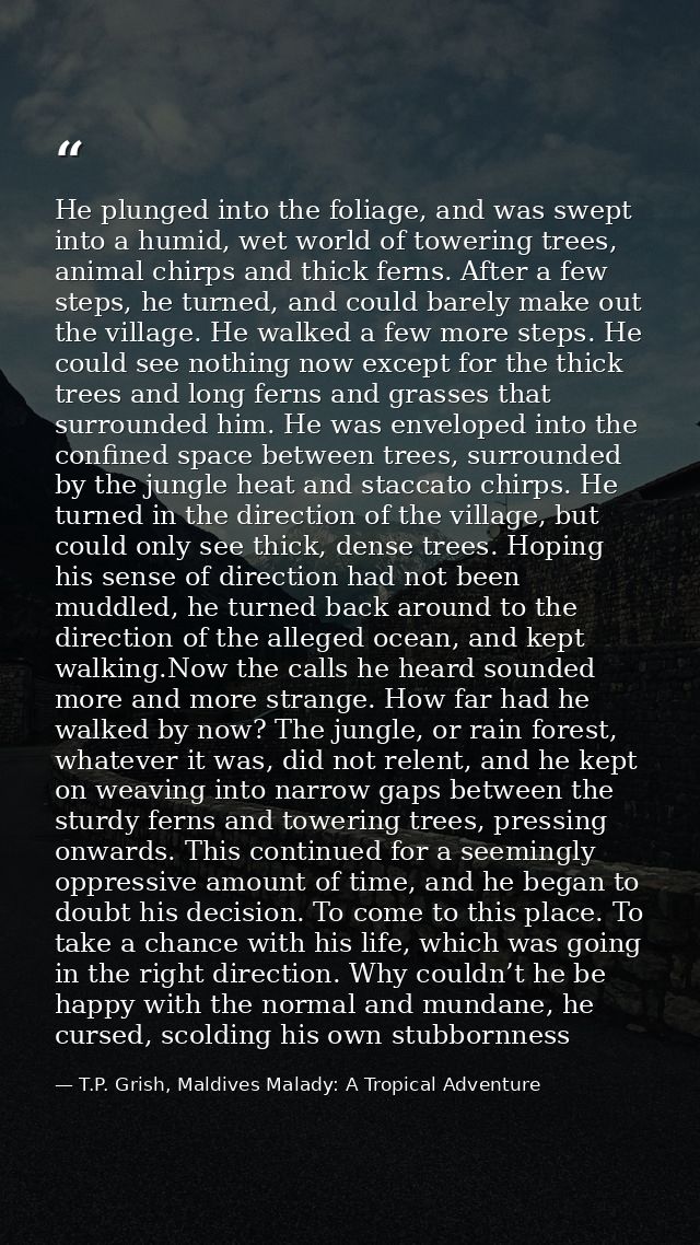 He plunged into the foliage, and was swept into a humid, wet world of towering trees, animal chirps and thick ferns. Aft — T.P. Grish, Maldives Malady: A Tropical Adventure