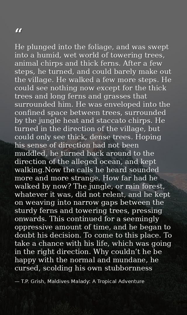 He plunged into the foliage, and was swept into a humid, wet world of towering trees, animal chirps and thick ferns. Aft — T.P. Grish, Maldives Malady: A Tropical Adventure