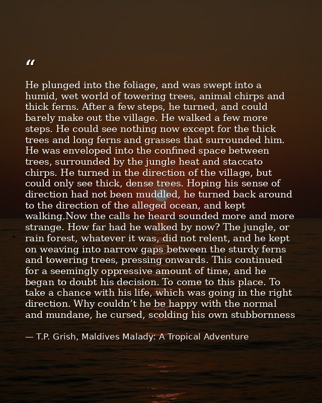 He plunged into the foliage, and was swept into a humid, wet world of towering trees, animal chirps and thick ferns. Aft — T.P. Grish, Maldives Malady: A Tropical Adventure