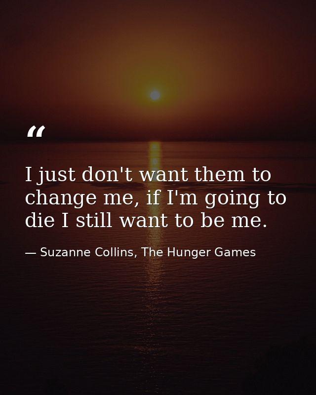 I just don't want them to change me, if I'm going to die I still want to be me. — Suzanne Collins, The Hunger Games