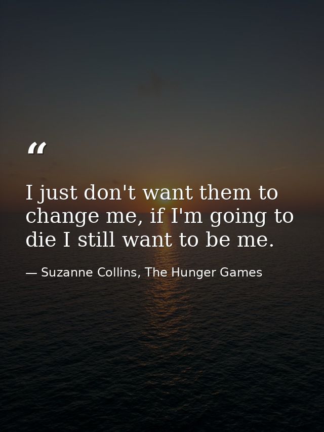 I just don't want them to change me, if I'm going to die I still want to be me. — Suzanne Collins, The Hunger Games