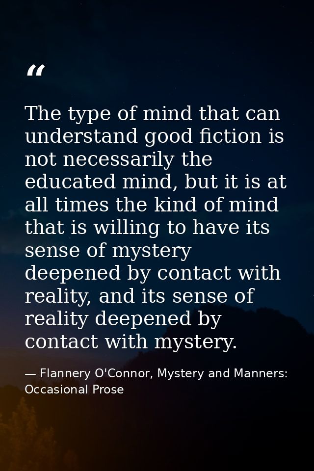 The type of mind that can understand good fiction is not necessarily the educated mind, but it is at all times the kind  — Flannery O'Connor, Mystery and Manners: Occasional Prose