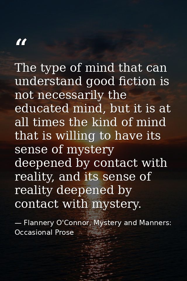 The type of mind that can understand good fiction is not necessarily the educated mind, but it is at all times the kind  — Flannery O'Connor, Mystery and Manners: Occasional Prose