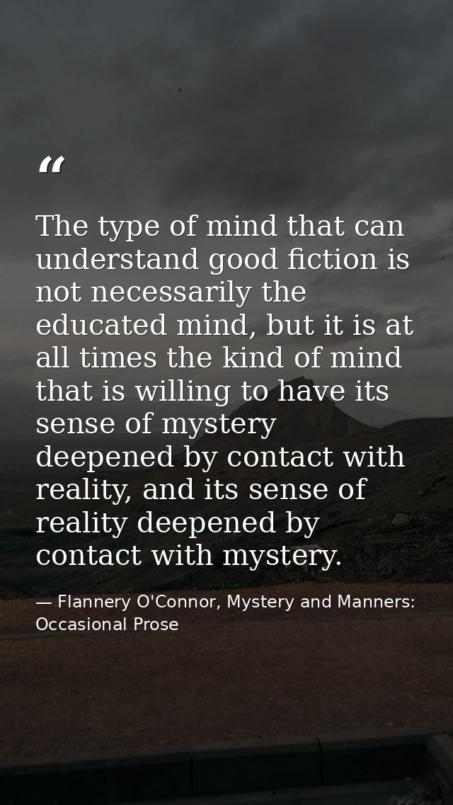 The type of mind that can understand good fiction is not necessarily the educated mind, but it is at all times the kind  — Flannery O'Connor, Mystery and Manners: Occasional Prose