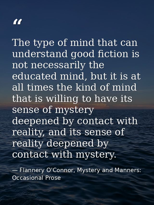 The type of mind that can understand good fiction is not necessarily the educated mind, but it is at all times the kind  — Flannery O'Connor, Mystery and Manners: Occasional Prose