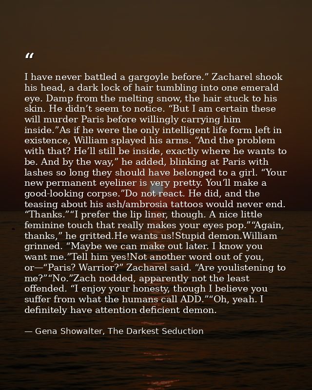 I have never battled a gargoyle before.” Zacharel shook his head, a dark lock of hair tumbling into one emerald eye. Dam — Gena Showalter, The Darkest Seduction