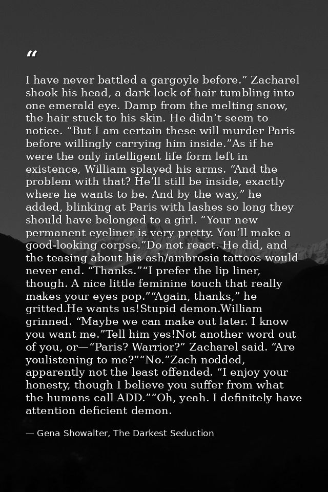 I have never battled a gargoyle before.” Zacharel shook his head, a dark lock of hair tumbling into one emerald eye. Dam — Gena Showalter, The Darkest Seduction