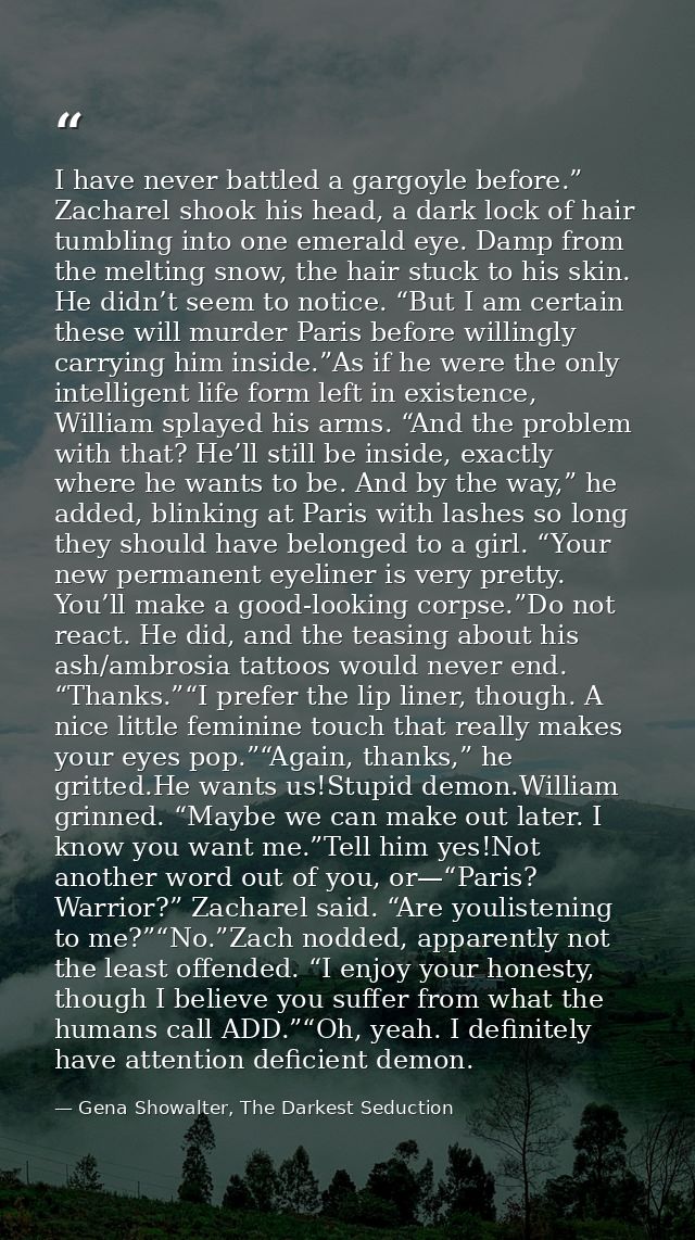 I have never battled a gargoyle before.” Zacharel shook his head, a dark lock of hair tumbling into one emerald eye. Dam — Gena Showalter, The Darkest Seduction