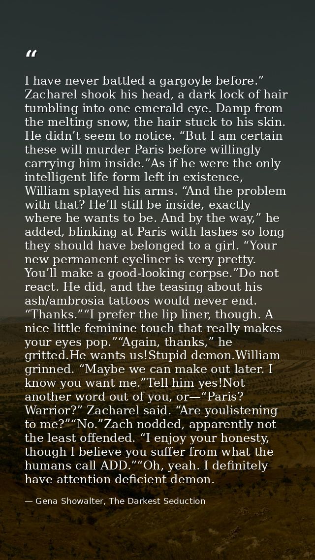 I have never battled a gargoyle before.” Zacharel shook his head, a dark lock of hair tumbling into one emerald eye. Dam — Gena Showalter, The Darkest Seduction