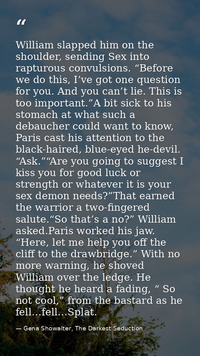William slapped him on the shoulder, sending Sex into rapturous convulsions. “Before we do this, I’ve got one question f — Gena Showalter, The Darkest Seduction