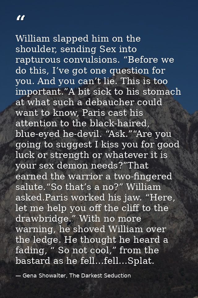 William slapped him on the shoulder, sending Sex into rapturous convulsions. “Before we do this, I’ve got one question f — Gena Showalter, The Darkest Seduction