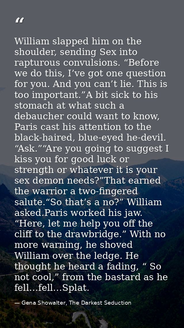 William slapped him on the shoulder, sending Sex into rapturous convulsions. “Before we do this, I’ve got one question f — Gena Showalter, The Darkest Seduction