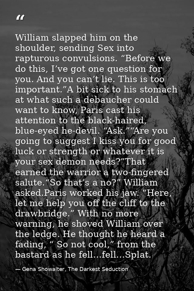 William slapped him on the shoulder, sending Sex into rapturous convulsions. “Before we do this, I’ve got one question f — Gena Showalter, The Darkest Seduction