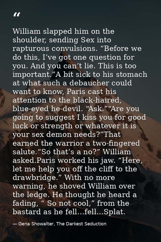 William slapped him on the shoulder, sending Sex into rapturous convulsions. “Before we do this, I’ve got one question f — Gena Showalter, The Darkest Seduction