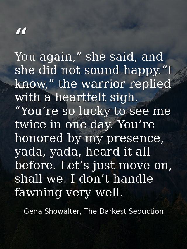 You again,” she said, and she did not sound happy.“I know,” the warrior replied with a heartfelt sigh. “You’re so lucky  — Gena Showalter, The Darkest Seduction