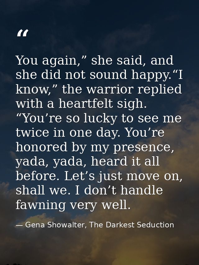 You again,” she said, and she did not sound happy.“I know,” the warrior replied with a heartfelt sigh. “You’re so lucky  — Gena Showalter, The Darkest Seduction