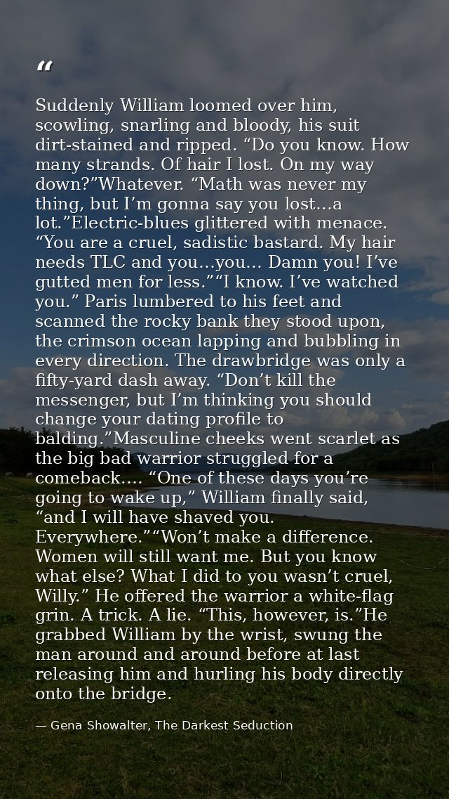 Suddenly William loomed over him, scowling, snarling and bloody, his suit dirt-stained and ripped. “Do you know. How man — Gena Showalter, The Darkest Seduction