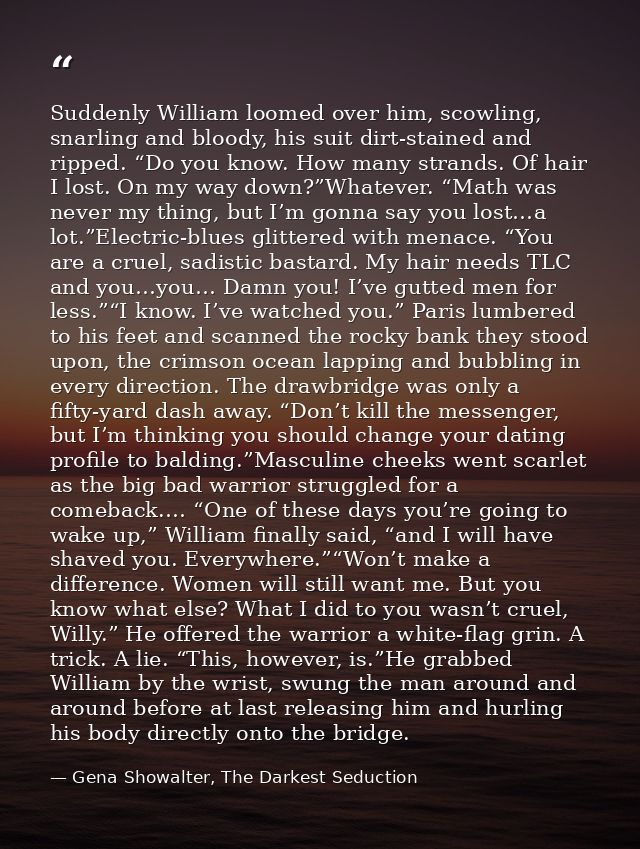 Suddenly William loomed over him, scowling, snarling and bloody, his suit dirt-stained and ripped. “Do you know. How man — Gena Showalter, The Darkest Seduction
