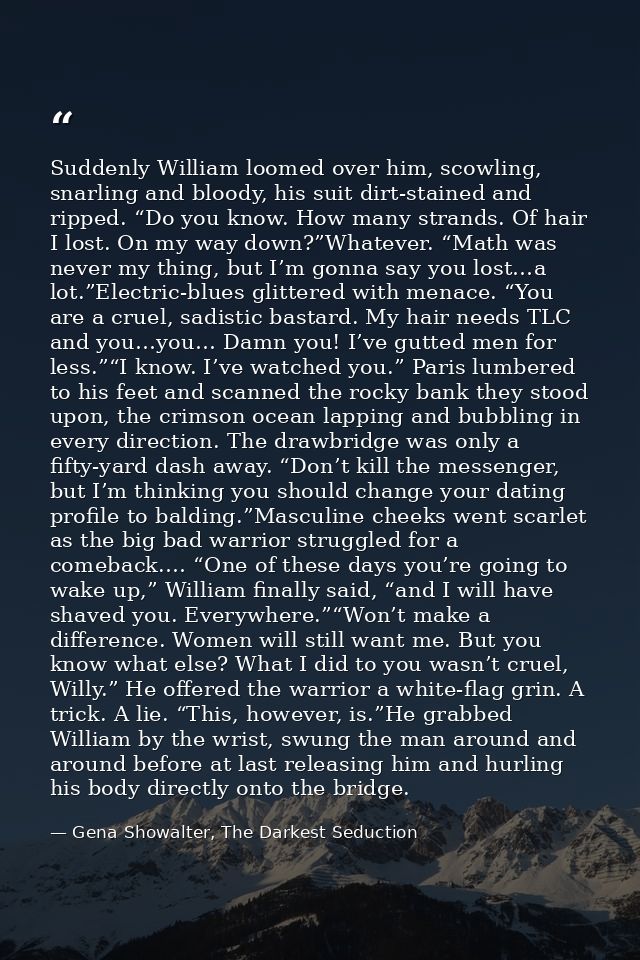 Suddenly William loomed over him, scowling, snarling and bloody, his suit dirt-stained and ripped. “Do you know. How man — Gena Showalter, The Darkest Seduction
