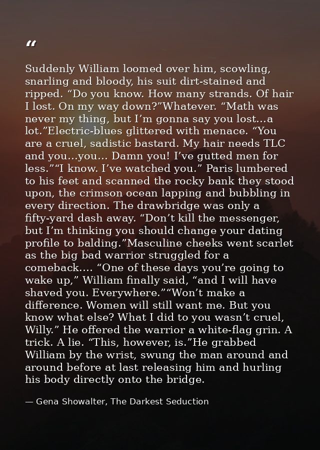 Suddenly William loomed over him, scowling, snarling and bloody, his suit dirt-stained and ripped. “Do you know. How man — Gena Showalter, The Darkest Seduction