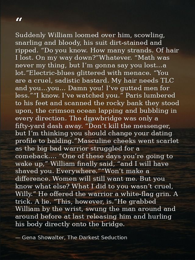 Suddenly William loomed over him, scowling, snarling and bloody, his suit dirt-stained and ripped. “Do you know. How man — Gena Showalter, The Darkest Seduction