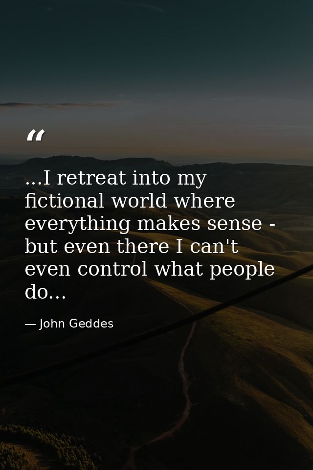 ...I retreat into my fictional world where everything makes sense - but even there I can't even control what people do.. — John Geddes