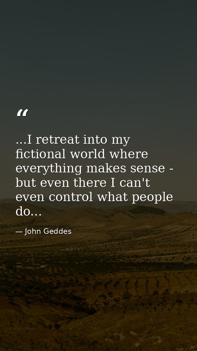 ...I retreat into my fictional world where everything makes sense - but even there I can't even control what people do.. — John Geddes