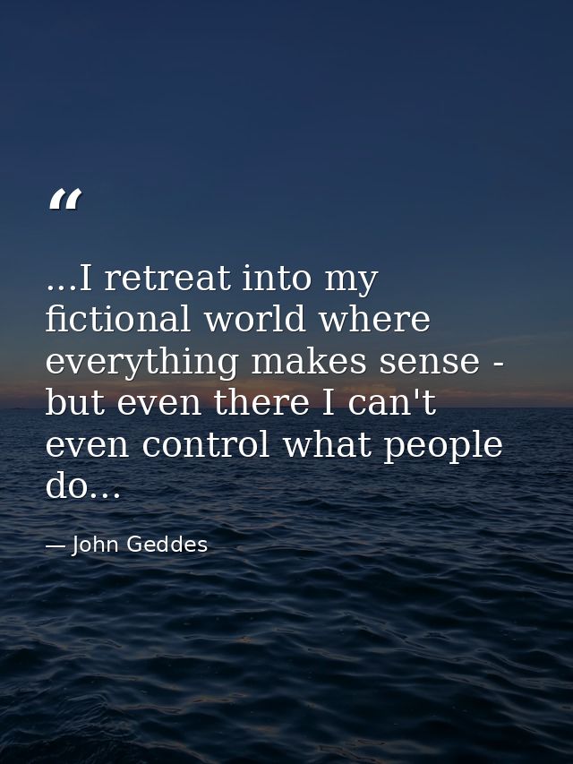 ...I retreat into my fictional world where everything makes sense - but even there I can't even control what people do.. — John Geddes